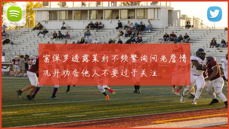 富保罗透露莱利不频繁询问老詹情况并劝告他人不要过于关注