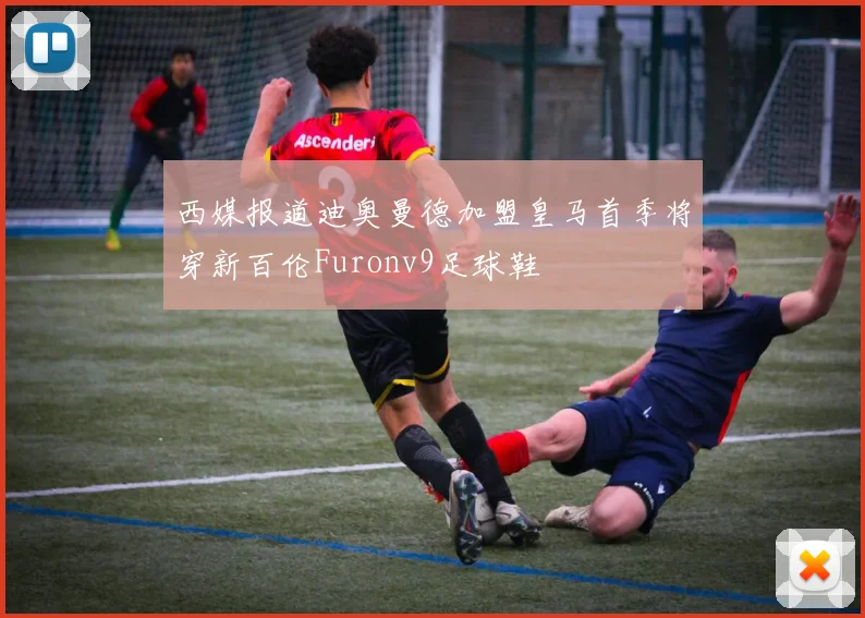 西媒报道迪奥曼德加盟皇马首季将穿新百伦Furonv9足球鞋