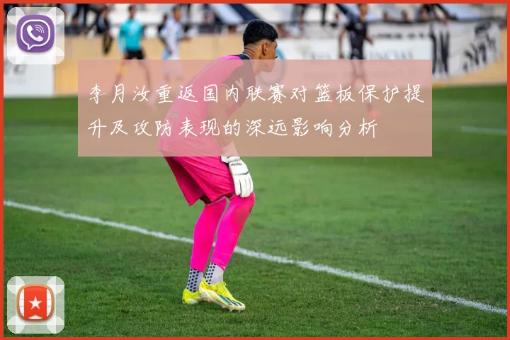 李月汝重返国内联赛对篮板保护提升及攻防表现的深远影响分析