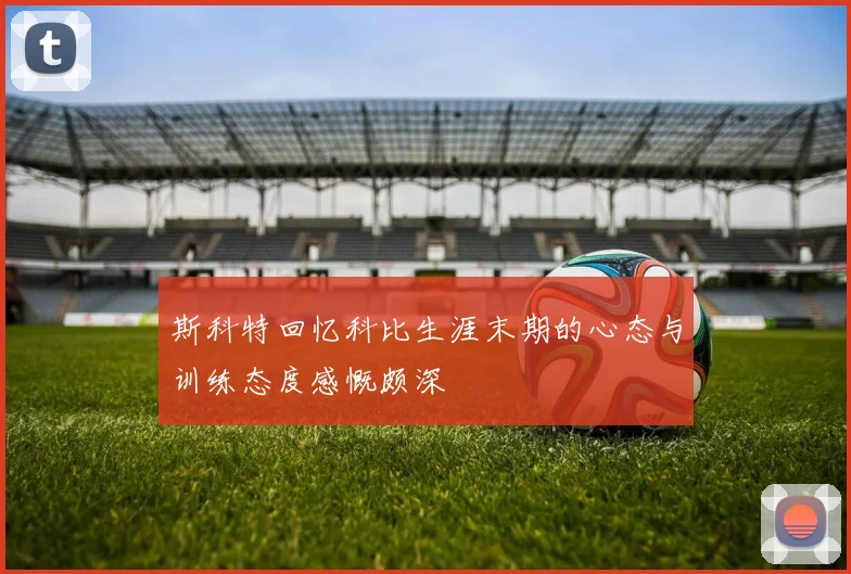 斯科特回忆科比生涯末期的心态与训练态度感慨颇深